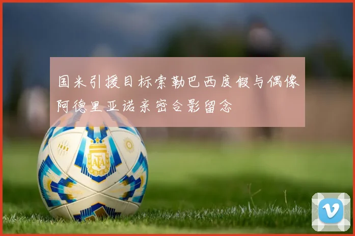 国米引援目标索勒巴西度假与偶像阿德里亚诺亲密合影留念