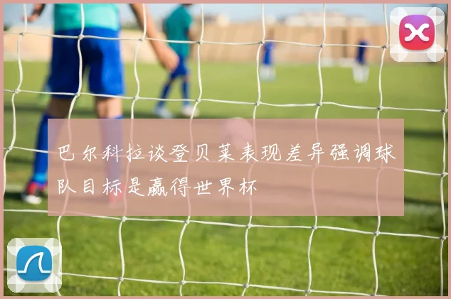 巴尔科拉谈登贝莱表现差异强调球队目标是赢得世界杯