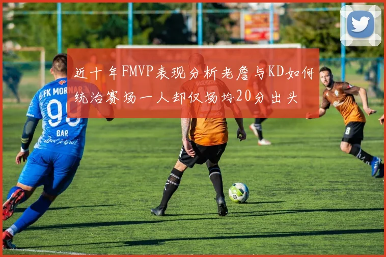 近十年FMVP表现分析老詹与KD如何统治赛场一人却仅场均20分出头