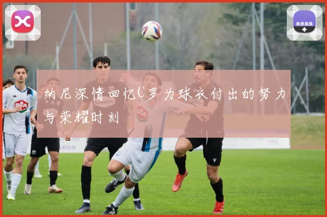 纳尼深情回忆C罗为球衣付出的努力与荣耀时刻