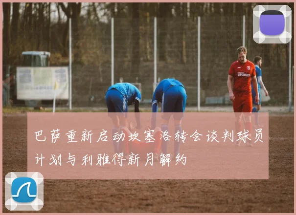 巴萨重新启动坎塞洛转会谈判球员计划与利雅得新月解约