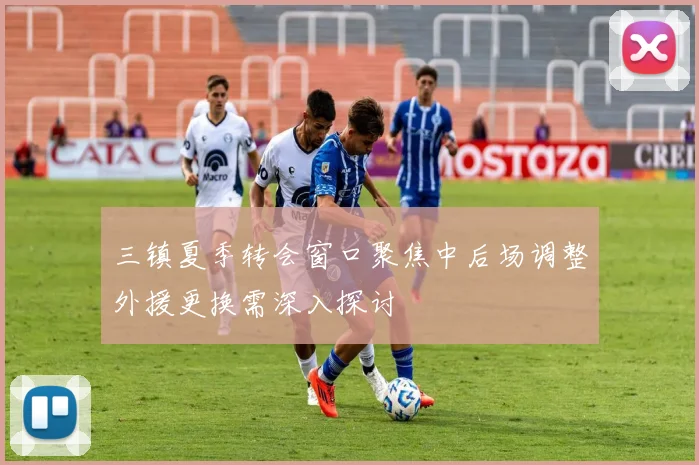三镇夏季转会窗口聚焦中后场调整外援更换需深入探讨