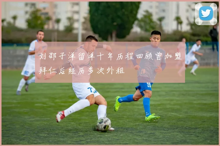 刘邵子洋留洋十年历程回顾曾加盟拜仁后经历多次外租