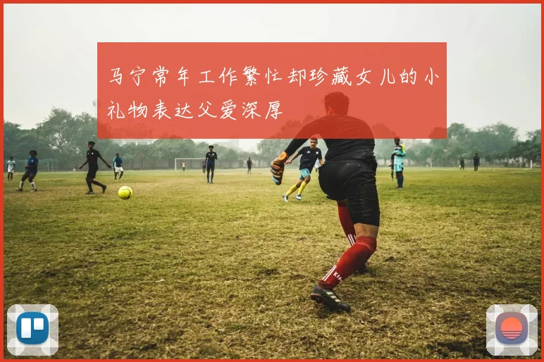 马宁常年工作繁忙却珍藏女儿的小礼物表达父爱深厚